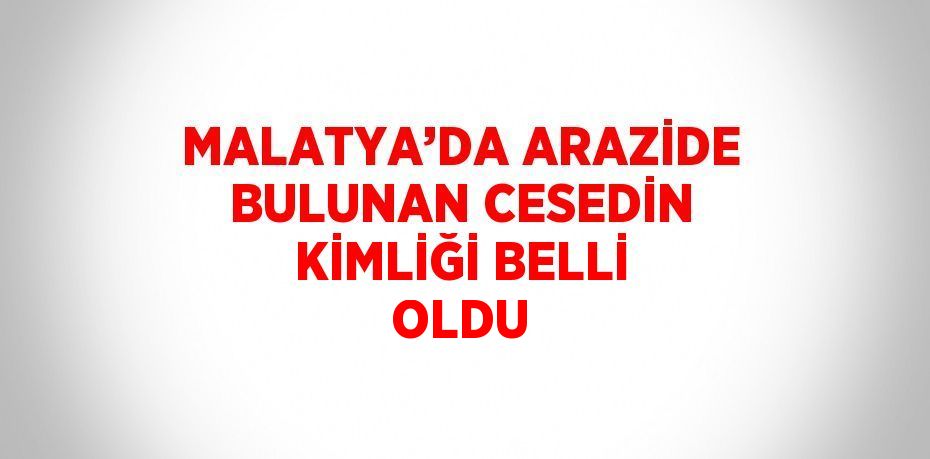 MALATYA’DA ARAZİDE BULUNAN CESEDİN KİMLİĞİ BELLİ OLDU