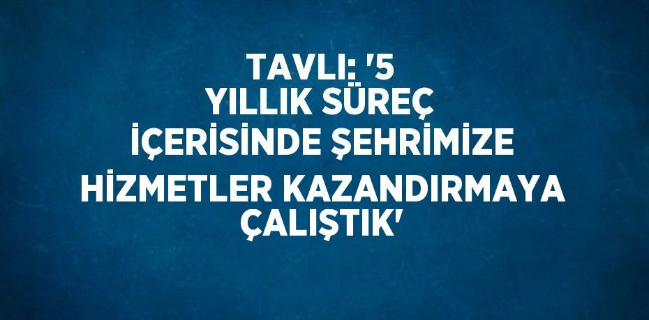 TAVLI: '5 YILLIK SÜREÇ İÇERİSİNDE ŞEHRİMİZE HİZMETLER KAZANDIRMAYA ÇALIŞTIK'