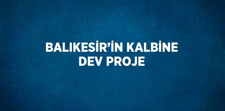 BALIKESİR’İN KALBİNE DEV PROJE