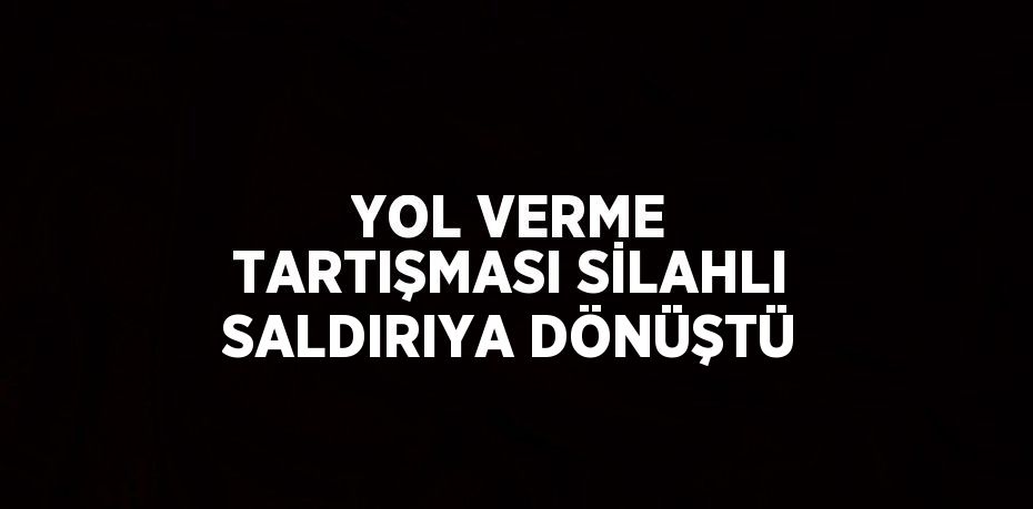 YOL VERME TARTIŞMASI SİLAHLI SALDIRIYA DÖNÜŞTÜ