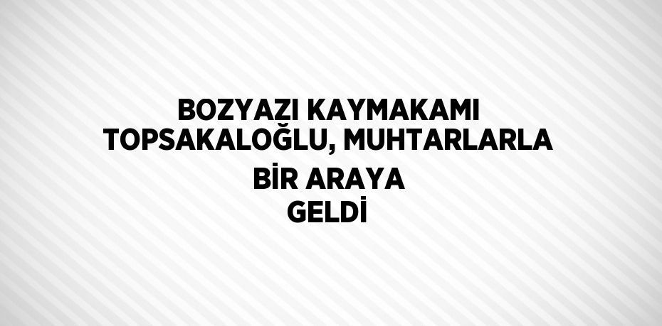 BOZYAZI KAYMAKAMI TOPSAKALOĞLU, MUHTARLARLA BİR ARAYA GELDİ