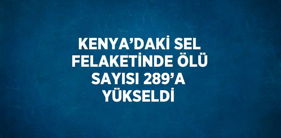 KENYA’DAKİ SEL FELAKETİNDE ÖLÜ SAYISI 289’A YÜKSELDİ