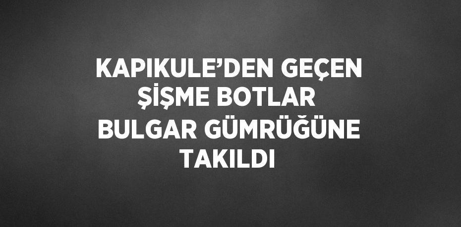 KAPIKULE’DEN GEÇEN ŞİŞME BOTLAR BULGAR GÜMRÜĞÜNE TAKILDI