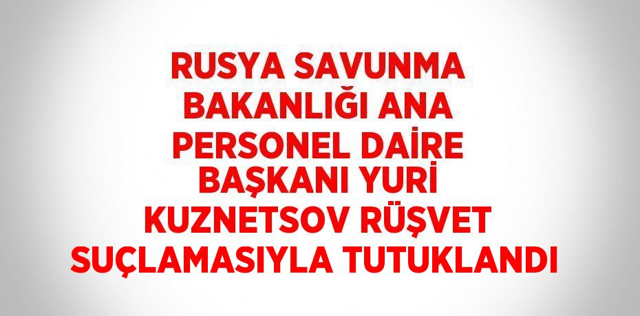 RUSYA SAVUNMA BAKANLIĞI ANA PERSONEL DAİRE BAŞKANI YURİ KUZNETSOV RÜŞVET SUÇLAMASIYLA TUTUKLANDI