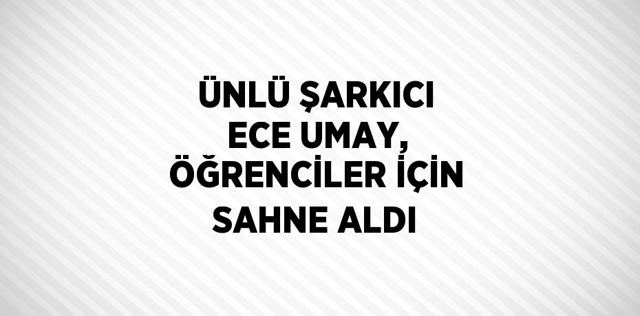 ÜNLÜ ŞARKICI ECE UMAY, ÖĞRENCİLER İÇİN SAHNE ALDI