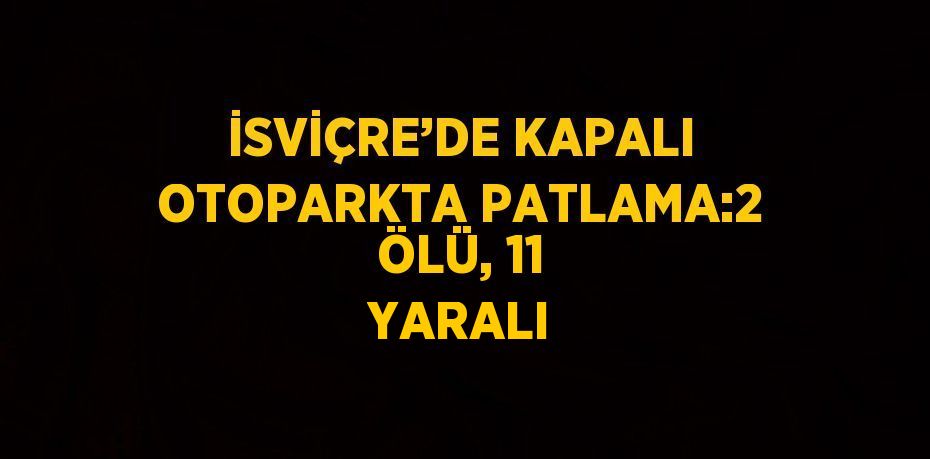 İSVİÇRE’DE KAPALI OTOPARKTA PATLAMA:2 ÖLÜ, 11 YARALI