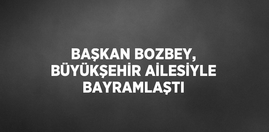 BAŞKAN BOZBEY, BÜYÜKŞEHİR AİLESİYLE BAYRAMLAŞTI