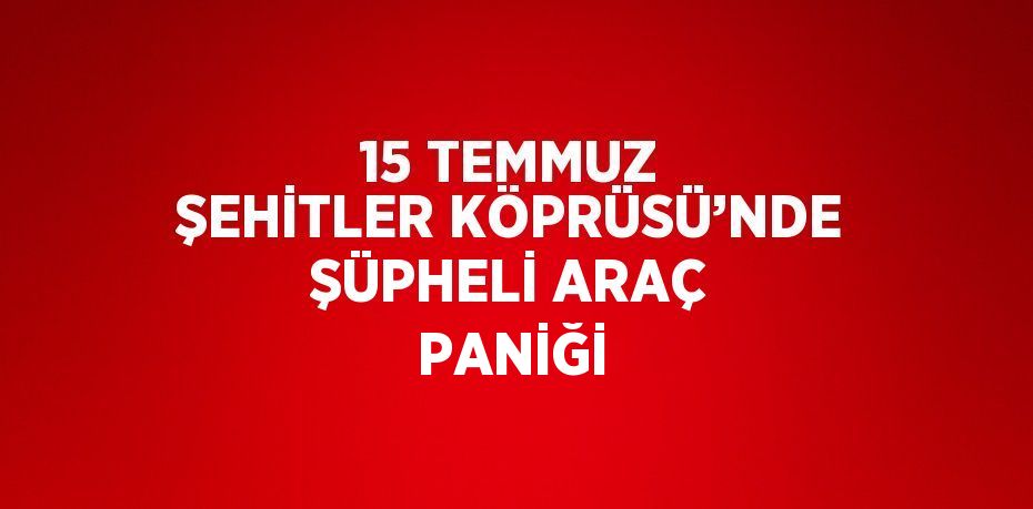 15 TEMMUZ ŞEHİTLER KÖPRÜSÜ’NDE ŞÜPHELİ ARAÇ PANİĞİ