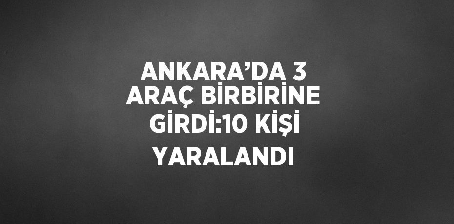 ANKARA’DA 3 ARAÇ BİRBİRİNE GİRDİ:10 KİŞİ YARALANDI