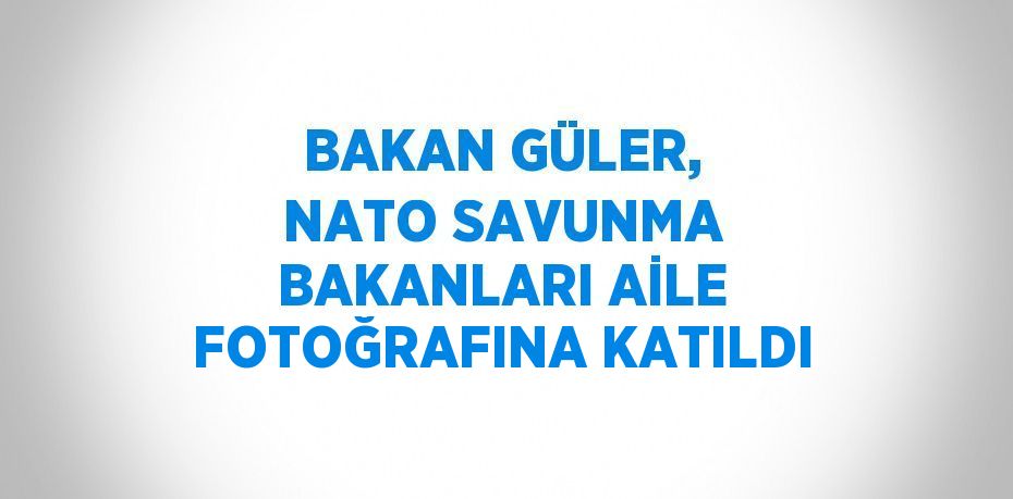 BAKAN GÜLER, NATO SAVUNMA BAKANLARI AİLE FOTOĞRAFINA KATILDI