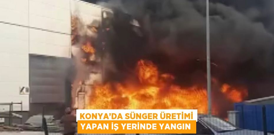 KONYA’DA SÜNGER ÜRETİMİ YAPAN İŞ YERİNDE YANGIN