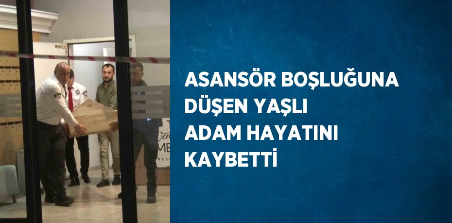 ASANSÖR BOŞLUĞUNA DÜŞEN YAŞLI ADAM HAYATINI KAYBETTİ