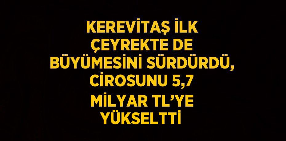 KEREVİTAŞ İLK ÇEYREKTE DE BÜYÜMESİNİ SÜRDÜRDÜ, CİROSUNU 5,7 MİLYAR TL’YE YÜKSELTTİ