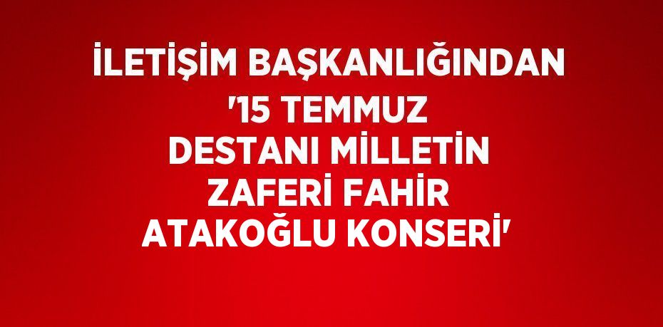 İLETİŞİM BAŞKANLIĞINDAN '15 TEMMUZ DESTANI MİLLETİN ZAFERİ FAHİR ATAKOĞLU KONSERİ'