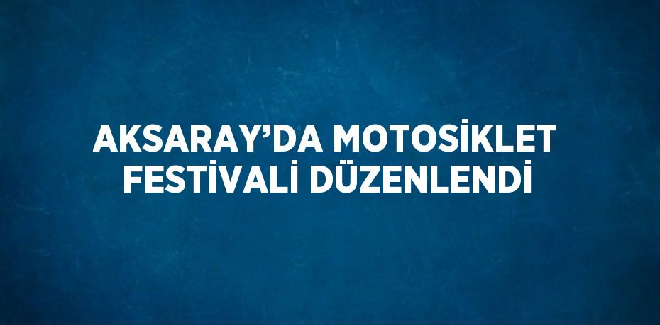 AKSARAY’DA MOTOSİKLET FESTİVALİ DÜZENLENDİ