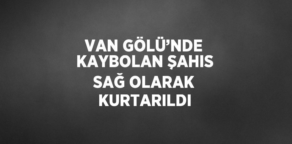 VAN GÖLÜ’NDE KAYBOLAN ŞAHIS SAĞ OLARAK KURTARILDI