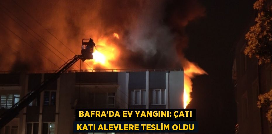 BAFRA’DA EV YANGINI: ÇATI KATI ALEVLERE TESLİM OLDU