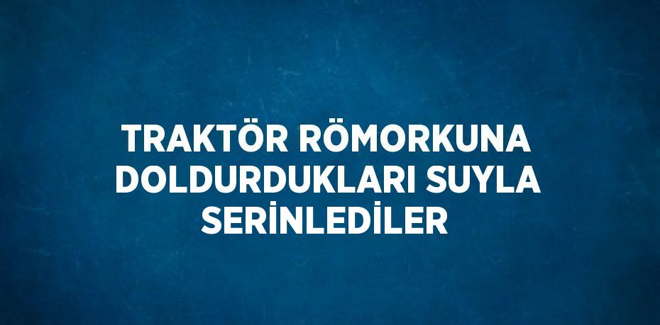 TRAKTÖR RÖMORKUNA DOLDURDUKLARI SUYLA SERİNLEDİLER