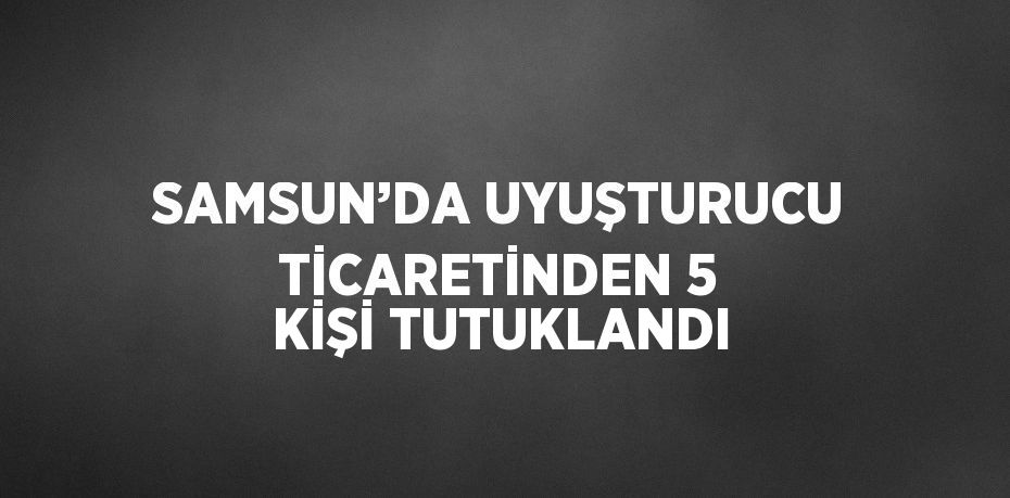 SAMSUN’DA UYUŞTURUCU TİCARETİNDEN 5 KİŞİ TUTUKLANDI