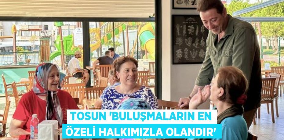 TOSUN 'Buluşmaların en özeli halkımızla olandır'