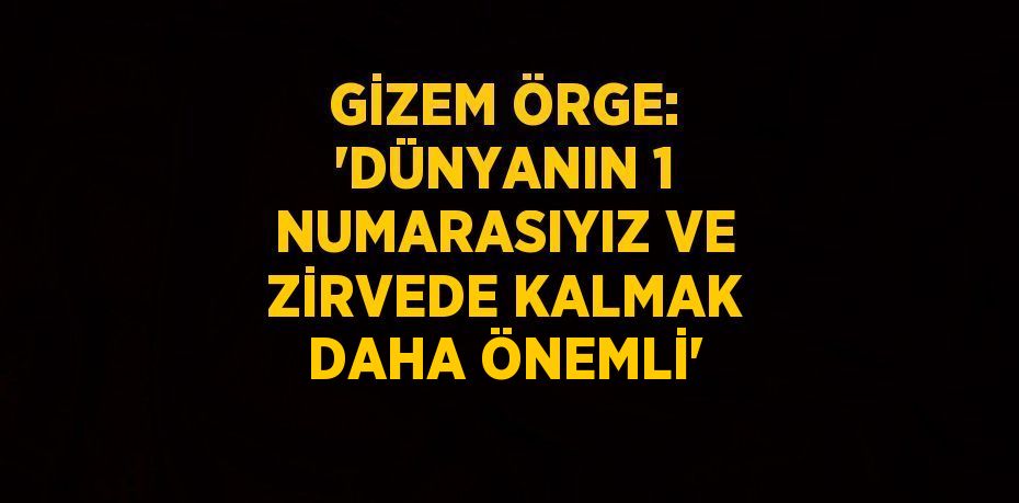 GİZEM ÖRGE: 'DÜNYANIN 1 NUMARASIYIZ VE ZİRVEDE KALMAK DAHA ÖNEMLİ'