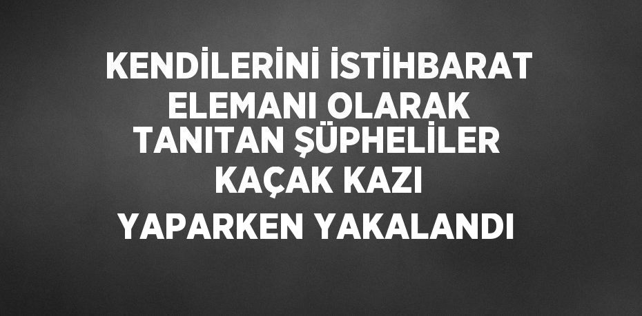 KENDİLERİNİ İSTİHBARAT ELEMANI OLARAK TANITAN ŞÜPHELİLER KAÇAK KAZI YAPARKEN YAKALANDI