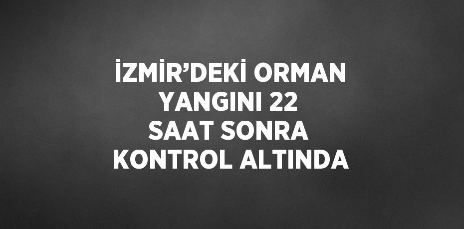 İZMİR’DEKİ ORMAN YANGINI 22 SAAT SONRA KONTROL ALTINDA