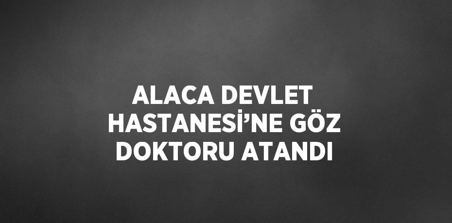 ALACA DEVLET HASTANESİ’NE GÖZ DOKTORU ATANDI