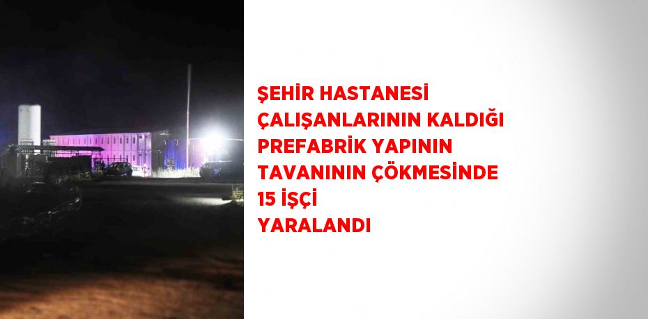 ŞEHİR HASTANESİ ÇALIŞANLARININ KALDIĞI PREFABRİK YAPININ TAVANININ ÇÖKMESİNDE 15 İŞÇİ YARALANDI