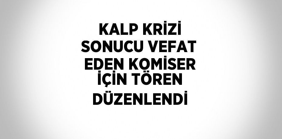 KALP KRİZİ SONUCU VEFAT EDEN KOMİSER İÇİN TÖREN DÜZENLENDİ