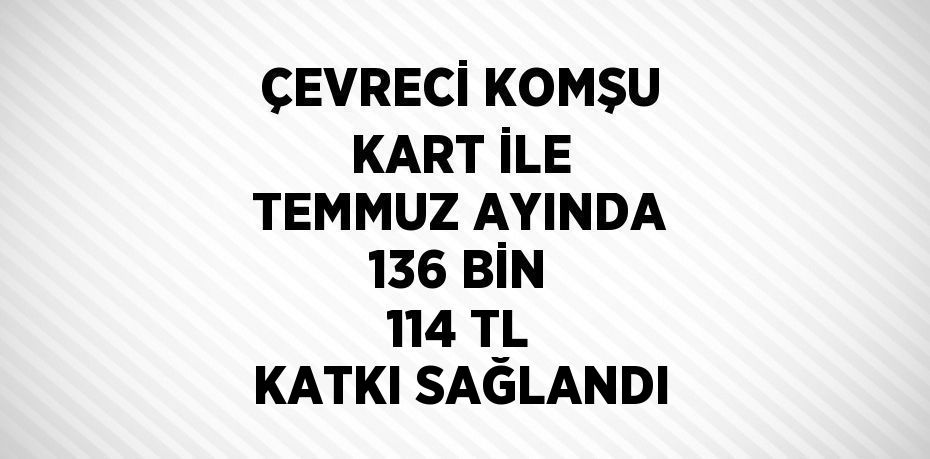 ÇEVRECİ KOMŞU KART İLE TEMMUZ AYINDA 136 BİN 114 TL KATKI SAĞLANDI