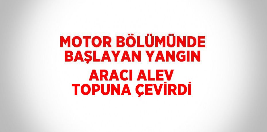 MOTOR BÖLÜMÜNDE BAŞLAYAN YANGIN ARACI ALEV TOPUNA ÇEVİRDİ