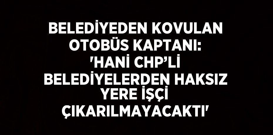 BELEDİYEDEN KOVULAN OTOBÜS KAPTANI: 'HANİ CHP’Lİ BELEDİYELERDEN HAKSIZ YERE İŞÇİ ÇIKARILMAYACAKTI'