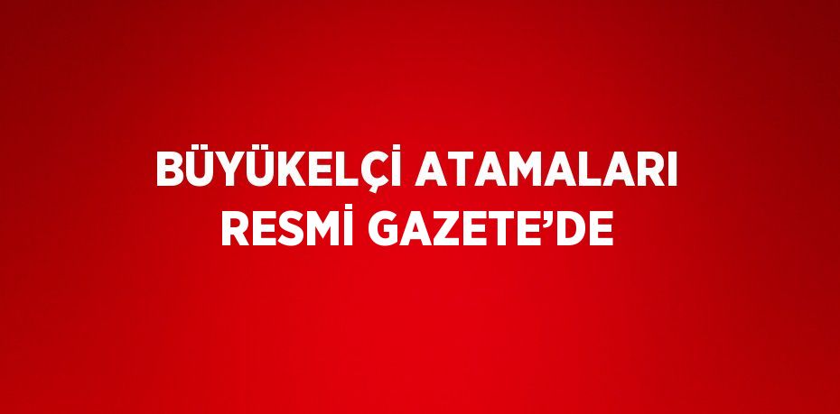 BÜYÜKELÇİ ATAMALARI RESMİ GAZETE’DE