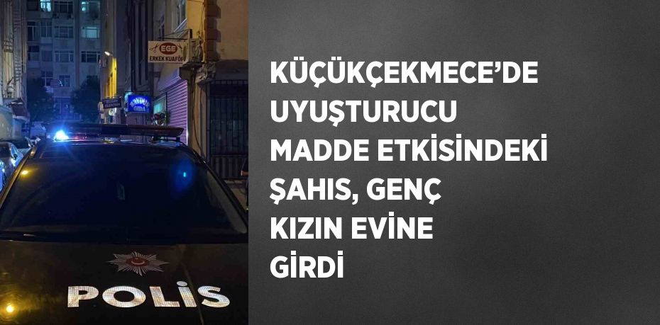 KÜÇÜKÇEKMECE’DE UYUŞTURUCU MADDE ETKİSİNDEKİ ŞAHIS, GENÇ KIZIN EVİNE GİRDİ