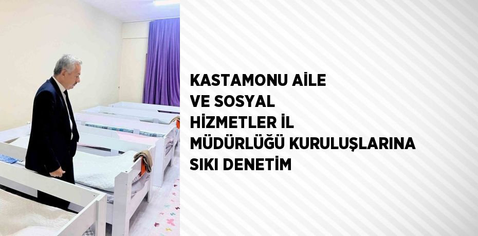 KASTAMONU AİLE VE SOSYAL HİZMETLER İL MÜDÜRLÜĞÜ KURULUŞLARINA SIKI DENETİM