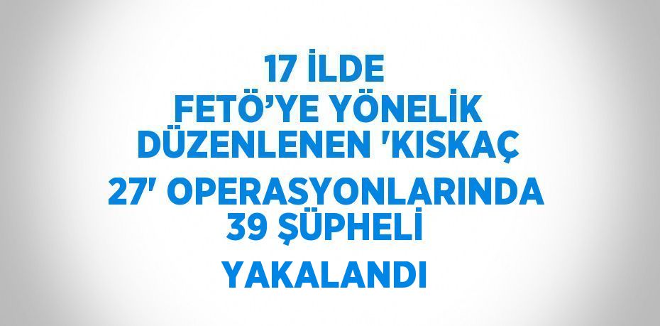 17 İLDE FETÖ’YE YÖNELİK DÜZENLENEN 'KISKAÇ 27' OPERASYONLARINDA 39 ŞÜPHELİ YAKALANDI