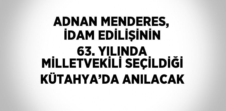 ADNAN MENDERES, İDAM EDİLİŞİNİN 63. YILINDA MİLLETVEKİLİ SEÇİLDİĞİ KÜTAHYA’DA ANILACAK