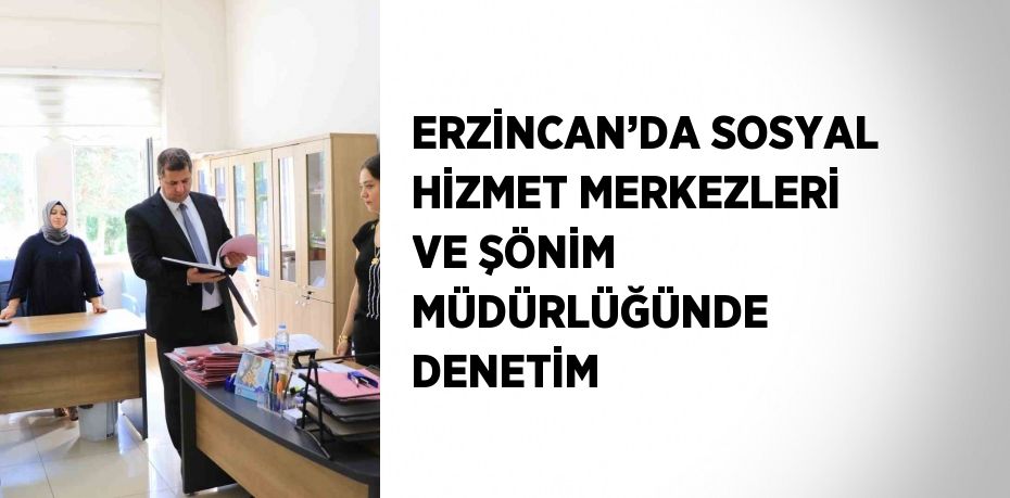 ERZİNCAN’DA SOSYAL HİZMET MERKEZLERİ VE ŞÖNİM MÜDÜRLÜĞÜNDE DENETİM