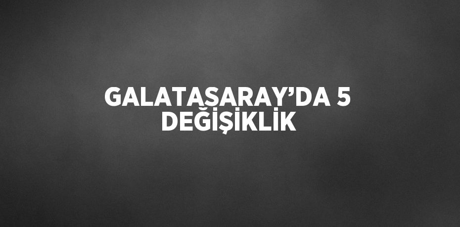 GALATASARAY’DA 5 DEĞİŞİKLİK