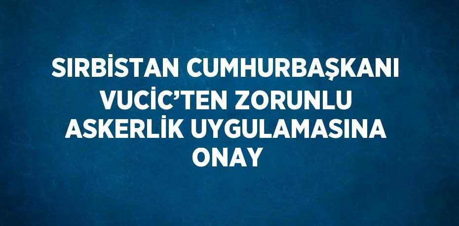 SIRBİSTAN CUMHURBAŞKANI VUCİC’TEN ZORUNLU ASKERLİK UYGULAMASINA ONAY