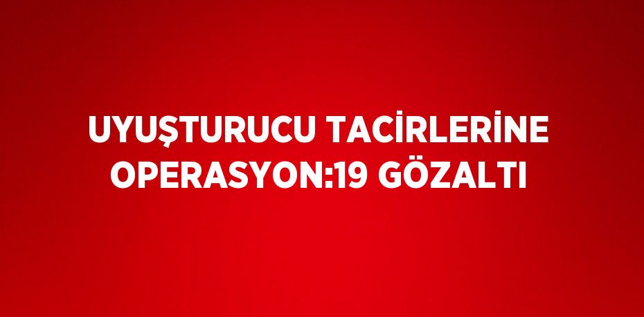 UYUŞTURUCU TACİRLERİNE OPERASYON:19 GÖZALTI