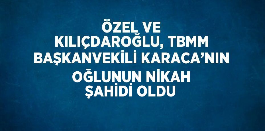 ÖZEL VE KILIÇDAROĞLU, TBMM BAŞKANVEKİLİ KARACA’NIN OĞLUNUN NİKAH ŞAHİDİ OLDU