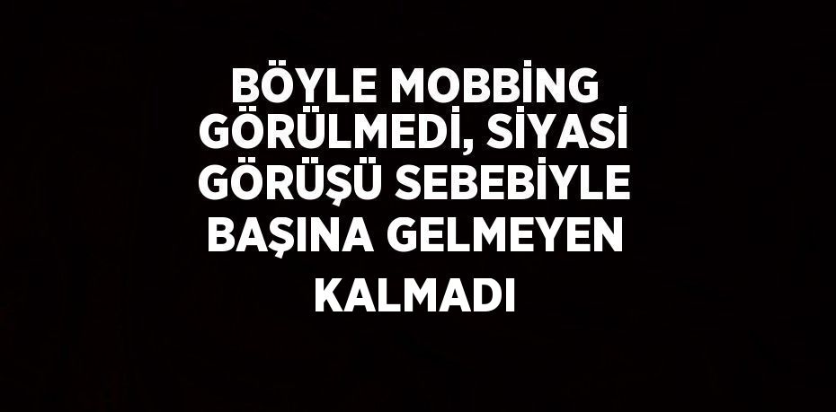 BÖYLE MOBBİNG GÖRÜLMEDİ, SİYASİ GÖRÜŞÜ SEBEBİYLE BAŞINA GELMEYEN KALMADI