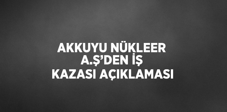 AKKUYU NÜKLEER A.Ş’DEN İŞ KAZASI AÇIKLAMASI