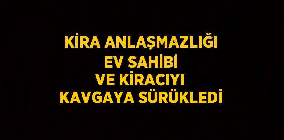 KİRA ANLAŞMAZLIĞI EV SAHİBİ VE KİRACIYI KAVGAYA SÜRÜKLEDİ