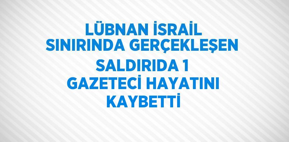 LÜBNAN İSRAİL SINIRINDA GERÇEKLEŞEN SALDIRIDA 1 GAZETECİ HAYATINI KAYBETTİ