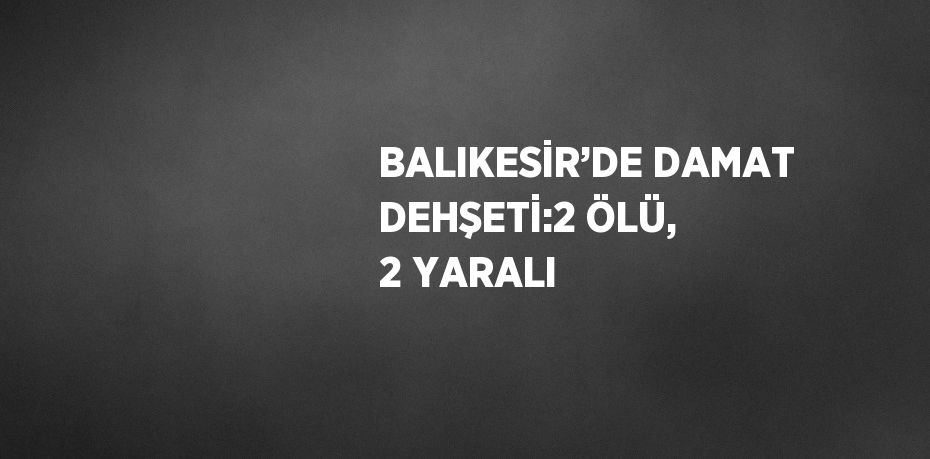 BALIKESİR’DE DAMAT DEHŞETİ:2 ÖLÜ, 2 YARALI