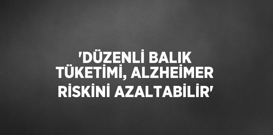 'DÜZENLİ BALIK TÜKETİMİ, ALZHEİMER RİSKİNİ AZALTABİLİR'