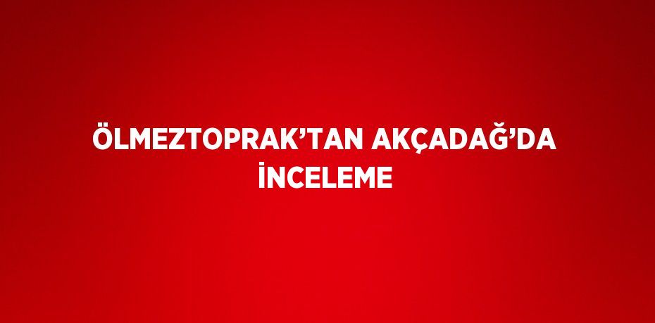 ÖLMEZTOPRAK’TAN AKÇADAĞ’DA İNCELEME